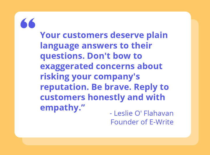 "Your customers deserve plain language answers to their questions. Don't bow to exaggerated concerns about risking your company's reputation. Be brave. Reply to customers honestly and with empathy." Quote from Leslie O' Flahavan, founder of E-write